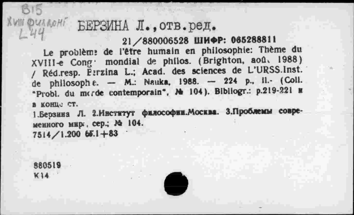 ﻿'	' БЕРЗИНА Л.,отв.ред.
21/880006528 ШИФР: 065288811
Le problème de l’être humain en philosophie: Thème du XVlH-e Cong- mondial de philos. (Brlghton, aoû, 1988) / Réd.resp. Ejrzlna L.; Acad, des sciences de L’URSS.lnst. de philosophe. — M.: Nauka, 1988. — 224 p.. il.- (Coll. ■Probl. du merde contemporain”, M 104). Bibliogr.: p.219-221 a в конце ст.
1.Берзина Л. 2.Институт фнлософп.Москва. 3.Проблемы современного мир. сер.; 24 104.
7514/1.200 Ы-.1+83
880519
KI4